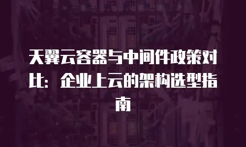 天翼云容器与中间件政策对比：企业上云的架构选型指南