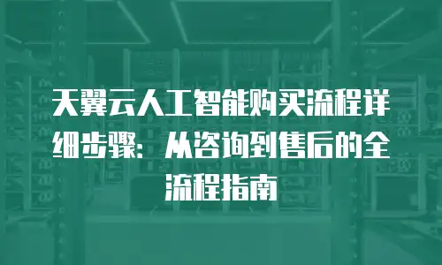 天翼云人工智能购买流程详细步骤：从咨询到售后的全流程指南