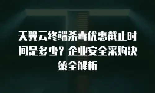 天翼云终端杀毒优惠截止时间是多少？企业安全采购决策全解析