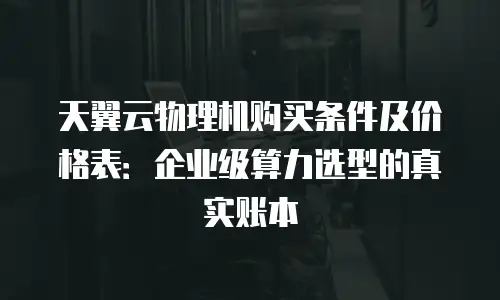 天翼云物理机购买条件及价格表：企业级算力选型的真实账本