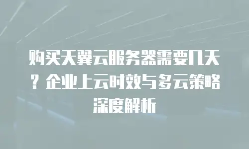 购买天翼云服务器需要几天？企业上云时效与多云策略深度解析