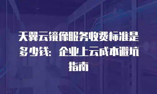 天翼云镜像服务收费标准是多少钱：企业上云成本避坑指南
