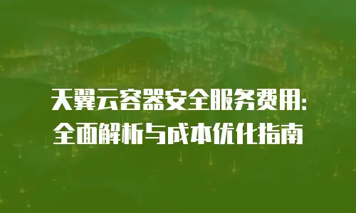天翼云容器安全服务费用：全面解析与成本优化指南