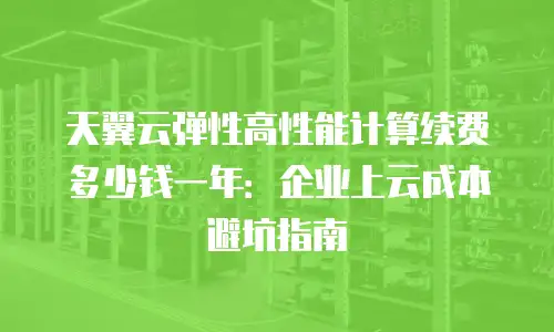 天翼云弹性高性能计算续费多少钱一年：企业上云成本避坑指南