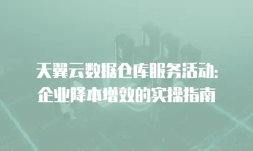 天翼云数据仓库服务活动：企业降本增效的实操指南