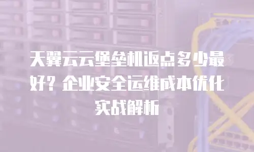 天翼云云堡垒机返点多少最好？企业安全运维成本优化实战解析
