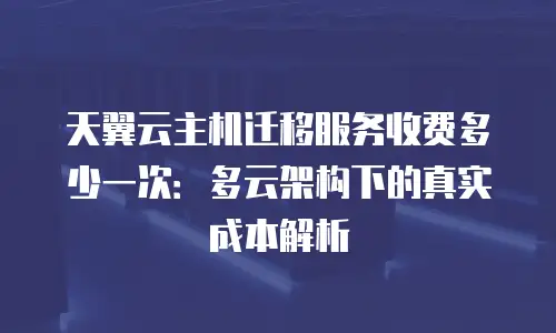天翼云主机迁移服务收费多少一次：多云架构下的真实成本解析