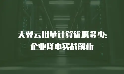 天翼云批量计算优惠多少：企业降本实战解析
