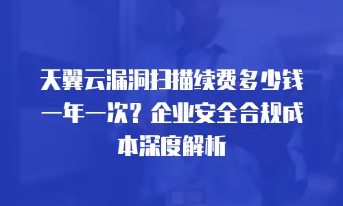 天翼云漏洞扫描续费多少钱一年一次？企业安全合规成本深度解析
