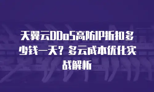 天翼云DDoS高防IP折扣多少钱一天？多云成本优化实战解析