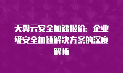 天翼云安全加速报价：企业级安全加速解决方案的深度解析