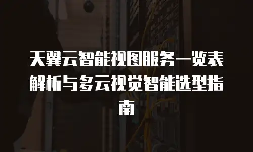 天翼云智能视图服务一览表解析与多云视觉智能选型指南