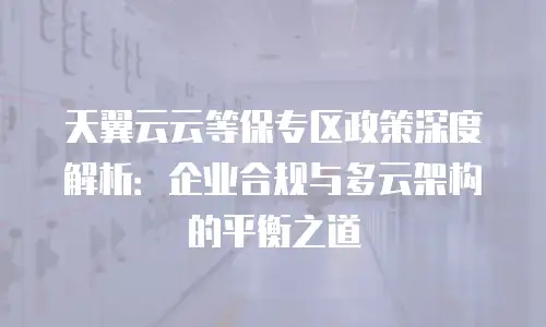 天翼云云等保专区政策深度解析：企业合规与多云架构的平衡之道