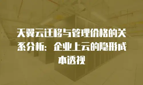 天翼云迁移与管理价格的关系分析：企业上云的隐形成本透视