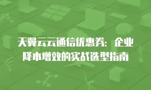天翼云云通信优惠券：企业降本增效的实战选型指南