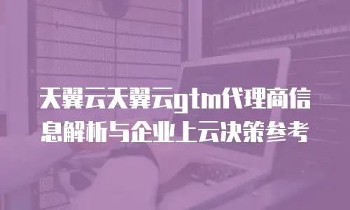 天翼云天翼云gtm代理商信息解析与企业上云决策参考