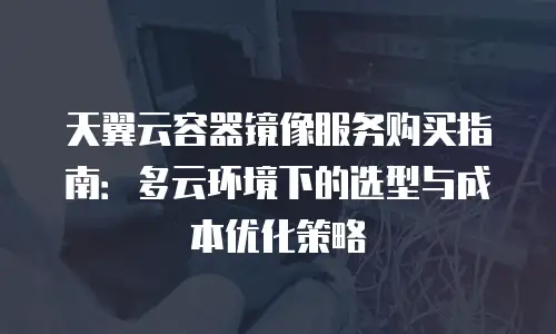 天翼云容器镜像服务购买指南：多云环境下的选型与成本优化策略
