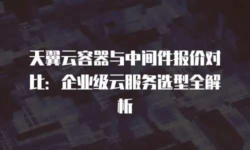 天翼云容器与中间件报价对比：企业级云服务选型全解析