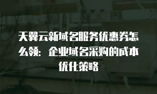 天翼云新域名服务优惠券怎么领：企业域名采购的成本优化策略