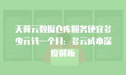天翼云数据仓库服务便宜多少元钱一个月：多云成本深度解析