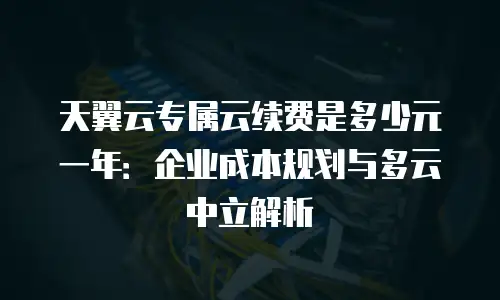 天翼云专属云续费是多少元一年：企业成本规划与多云中立解析