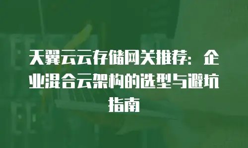 天翼云云存储网关推荐：企业混合云架构的选型与避坑指南