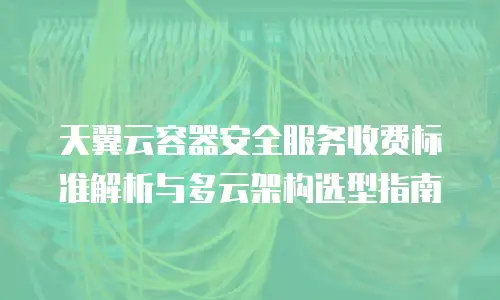 天翼云容器安全服务收费标准解析与多云架构选型指南