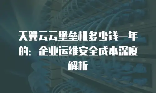 天翼云云堡垒机多少钱一年的：企业运维安全成本深度解析