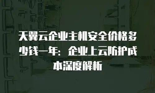 天翼云企业主机安全价格多少钱一年：企业上云防护成本深度解析