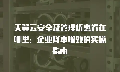 天翼云安全及管理优惠券在哪里：企业降本增效的实操指南