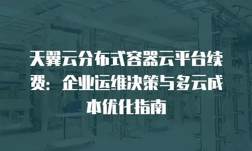 天翼云分布式容器云平台续费：企业运维决策与多云成本优化指南