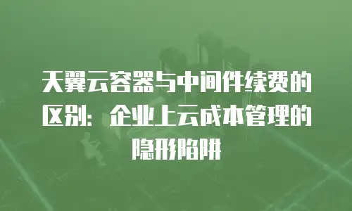 天翼云容器与中间件续费的区别：企业上云成本管理的隐形陷阱