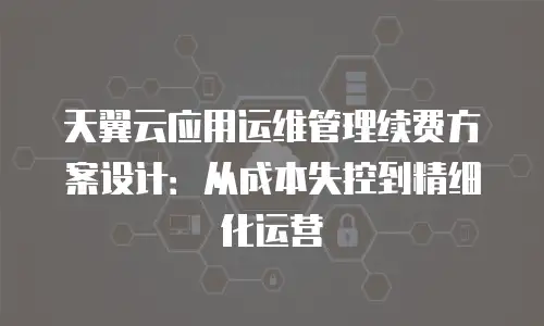 天翼云应用运维管理续费方案设计：从成本失控到精细化运营