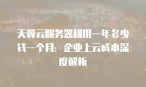 天翼云服务器租用一年多少钱一个月：企业上云成本深度解析