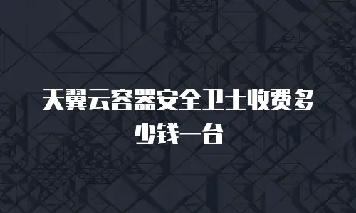 天翼云容器安全卫士收费多少钱一台