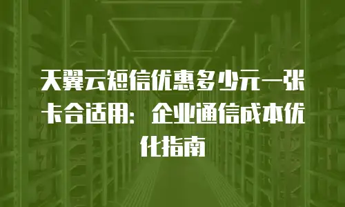 天翼云短信优惠多少元一张卡合适用：企业通信成本优化指南