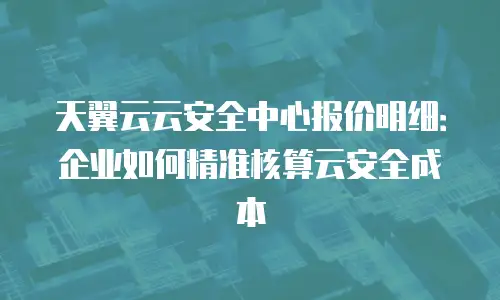 天翼云云安全中心报价明细：企业如何精准核算云安全成本
