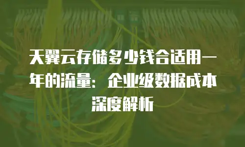 天翼云存储多少钱合适用一年的流量：企业级数据成本深度解析