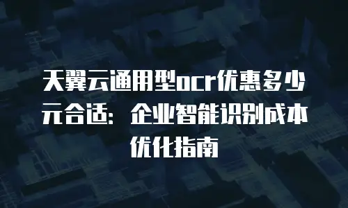 天翼云通用型ocr优惠多少元合适：企业智能识别成本优化指南
