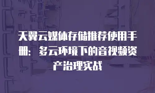 天翼云媒体存储推荐使用手册：多云环境下的音视频资产治理实战