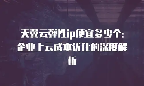 天翼云弹性ip便宜多少个：企业上云成本优化的深度解析