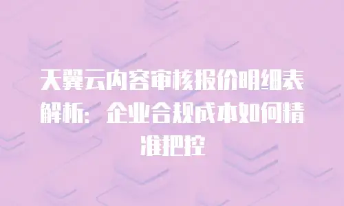 天翼云内容审核报价明细表解析：企业合规成本如何精准把控