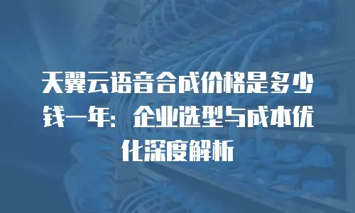 天翼云语音合成价格是多少钱一年：企业选型与成本优化深度解析
