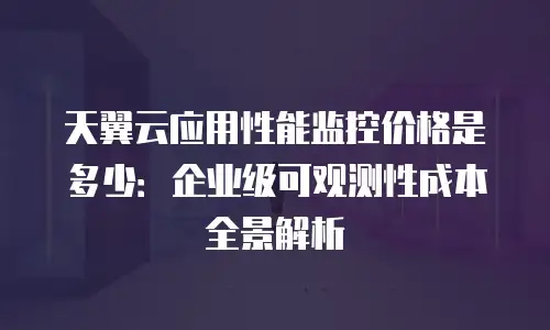 天翼云应用性能监控价格是多少：企业级可观测性成本全景解析