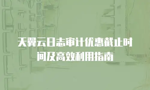 天翼云日志审计优惠截止时间及高效利用指南