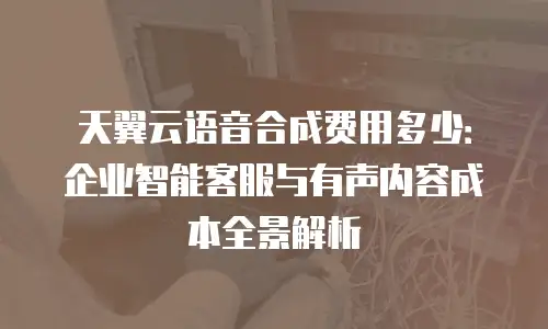 天翼云语音合成费用多少：企业智能客服与有声内容成本全景解析