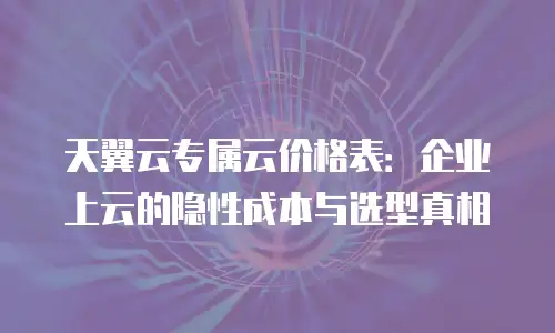 天翼云专属云价格表：企业上云的隐性成本与选型真相