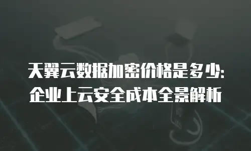 天翼云数据加密价格是多少：企业上云安全成本全景解析