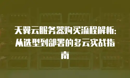 天翼云服务器购买流程解析：从选型到部署的多云实战指南