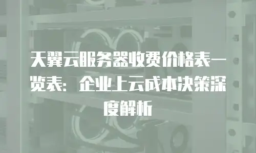 天翼云服务器收费价格表一览表：企业上云成本决策深度解析